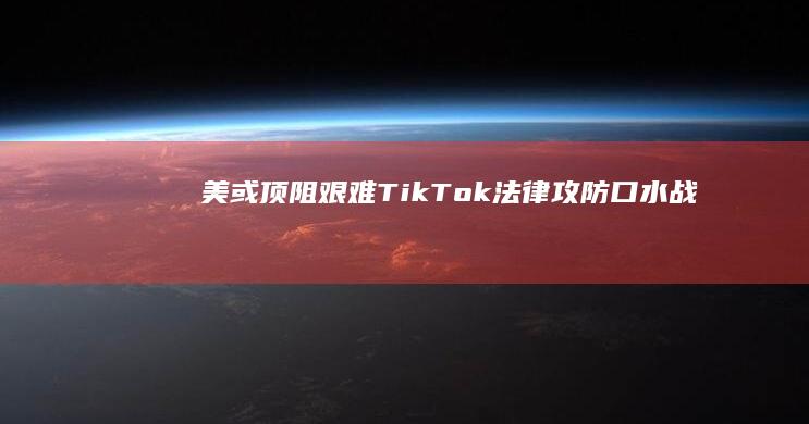 美或顶阻艰难！TikTok法律攻防“口水战”落幕，禁令审判决日可待？